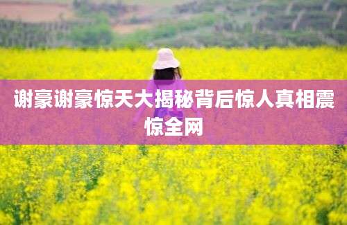 谢豪谢豪惊天大揭秘背后惊人真相震惊全网