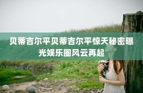 贝蒂吉尔平贝蒂吉尔平惊天秘密曝光娱乐圈风云再起