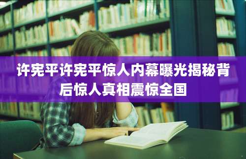 许宪平许宪平惊人内幕曝光揭秘背后惊人真相震惊全国