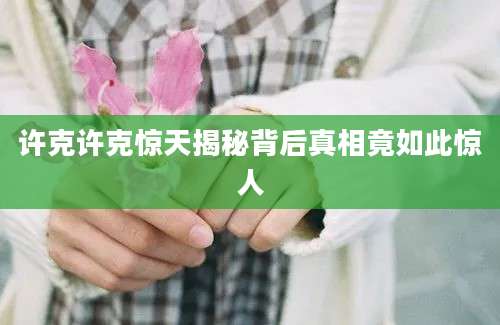 许克许克惊天揭秘背后真相竟如此惊人