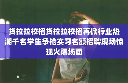 货拉拉校招货拉拉校招再掀行业热潮千名学生争抢实习名额招聘现场惊现火爆场面