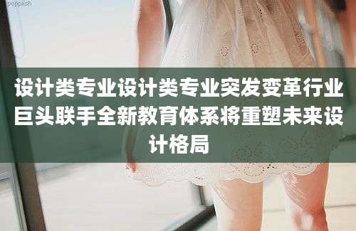 设计类专业设计类专业突发变革行业巨头联手全新教育体系将重塑未来设计格局