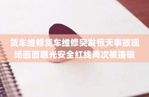货车维修货车维修突发惊天事故现场画面曝光安全红线再次被撞破