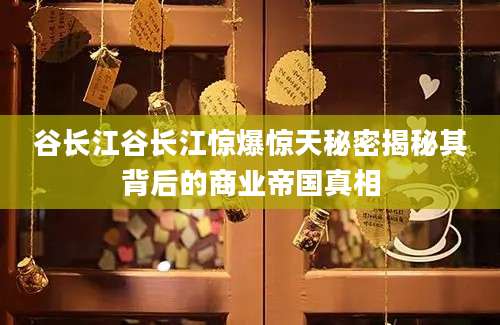 谷长江谷长江惊爆惊天秘密揭秘其背后的商业帝国真相