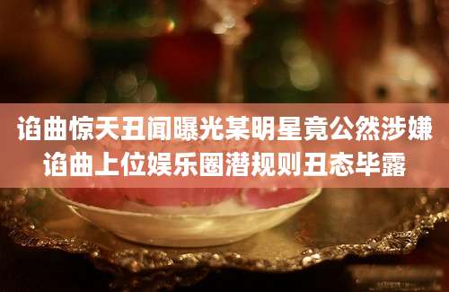 谄曲惊天丑闻曝光某明星竟公然涉嫌谄曲上位娱乐圈潜规则丑态毕露