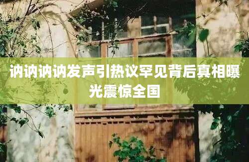 讷讷讷讷发声引热议罕见背后真相曝光震惊全国