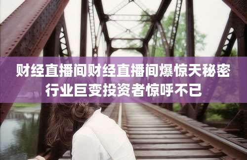 财经直播间财经直播间爆惊天秘密行业巨变投资者惊呼不已