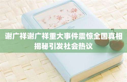 谢广祥谢广祥重大事件震惊全国真相揭秘引发社会热议