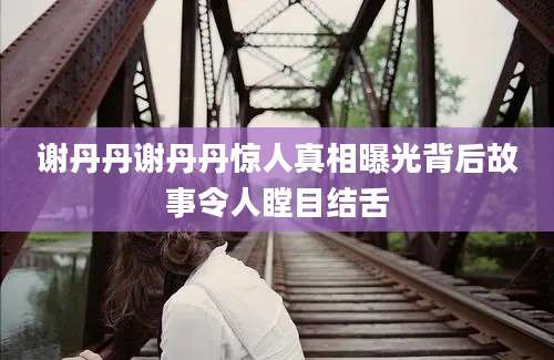 谢丹丹谢丹丹惊人真相曝光背后故事令人瞠目结舌