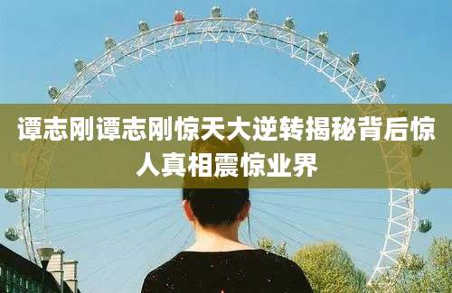 谭志刚谭志刚惊天大逆转揭秘背后惊人真相震惊业界