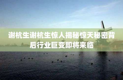 谢杭生谢杭生惊人揭秘惊天秘密背后行业巨变即将来临