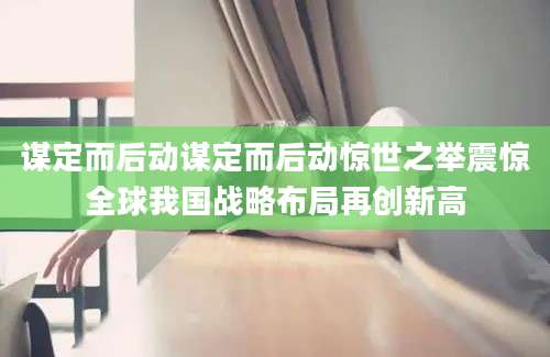 谋定而后动谋定而后动惊世之举震惊全球我国战略布局再创新高