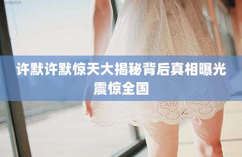 许默许默惊天大揭秘背后真相曝光震惊全国
