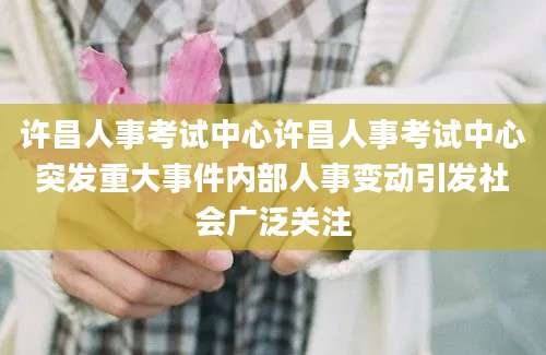 许昌人事考试中心许昌人事考试中心突发重大事件内部人事变动引发社会广泛关注
