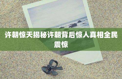许朝惊天揭秘许朝背后惊人真相全民震惊