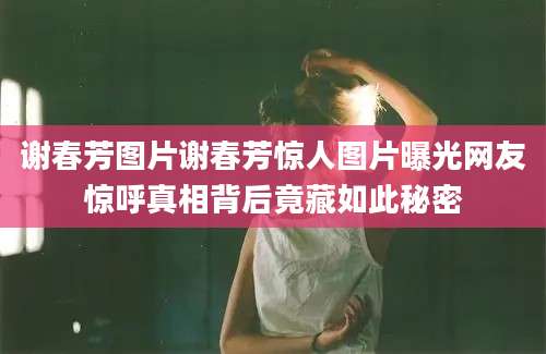 谢春芳图片谢春芳惊人图片曝光网友惊呼真相背后竟藏如此秘密