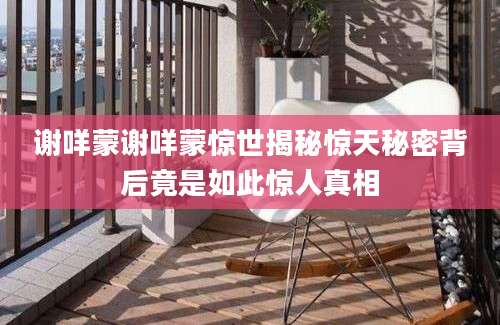 谢咩蒙谢咩蒙惊世揭秘惊天秘密背后竟是如此惊人真相