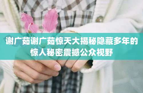 谢广茹谢广茹惊天大揭秘隐藏多年的惊人秘密震撼公众视野