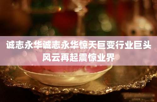 诚志永华诚志永华惊天巨变行业巨头风云再起震惊业界