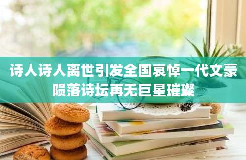 诗人诗人离世引发全国哀悼一代文豪陨落诗坛再无巨星璀璨