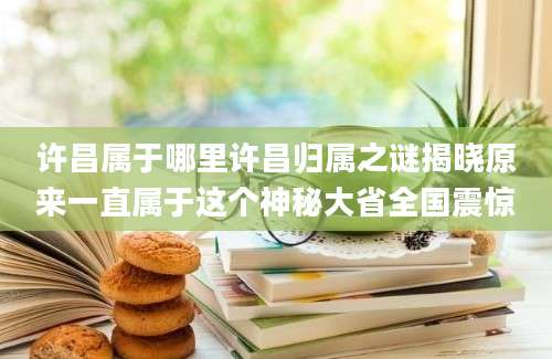 许昌属于哪里许昌归属之谜揭晓原来一直属于这个神秘大省全国震惊