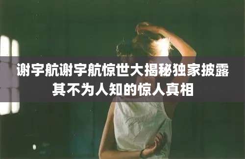 谢宇航谢宇航惊世大揭秘独家披露其不为人知的惊人真相