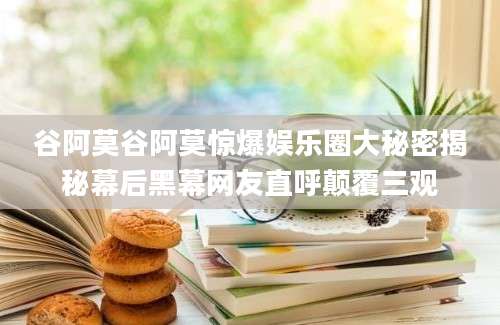 谷阿莫谷阿莫惊爆娱乐圈大秘密揭秘幕后黑幕网友直呼颠覆三观