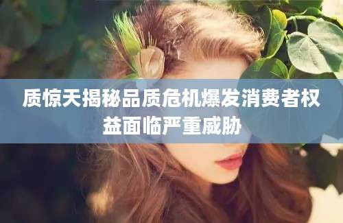 质惊天揭秘品质危机爆发消费者权益面临严重威胁