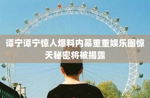 谭宁谭宁惊人爆料内幕重重娱乐圈惊天秘密将被揭露
