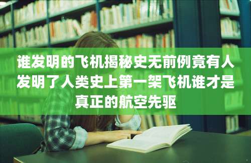 谁发明的飞机揭秘史无前例竟有人发明了人类史上第一架飞机谁才是真正的航空先驱