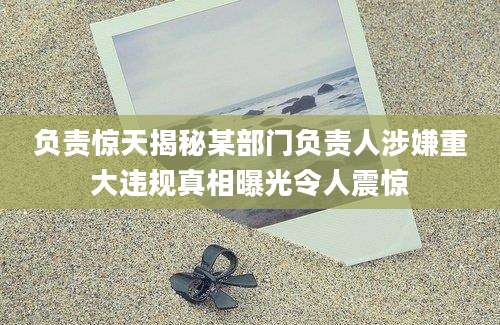 负责惊天揭秘某部门负责人涉嫌重大违规真相曝光令人震惊