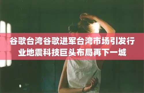 谷歌台湾谷歌进军台湾市场引发行业地震科技巨头布局再下一城