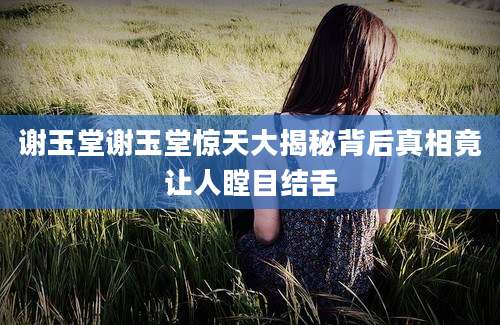 谢玉堂谢玉堂惊天大揭秘背后真相竟让人瞠目结舌