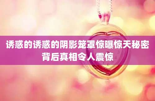 诱惑的诱惑的阴影笼罩惊曝惊天秘密背后真相令人震惊