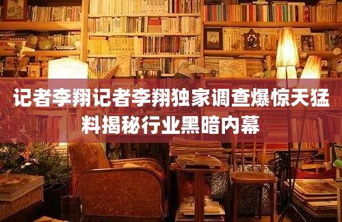 记者李翔记者李翔独家调查爆惊天猛料揭秘行业黑暗内幕