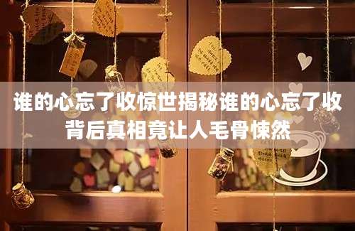 谁的心忘了收惊世揭秘谁的心忘了收背后真相竟让人毛骨悚然