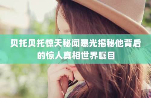 贝托贝托惊天秘闻曝光揭秘他背后的惊人真相世界瞩目