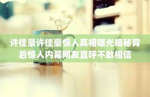 许佳豪许佳豪惊人真相曝光揭秘背后惊人内幕网友直呼不敢相信