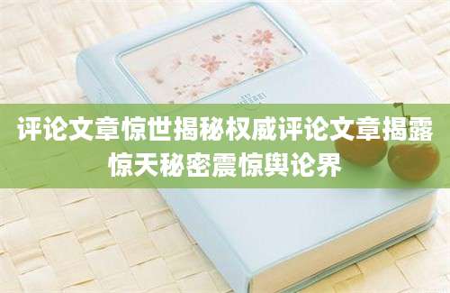 评论文章惊世揭秘权威评论文章揭露惊天秘密震惊舆论界