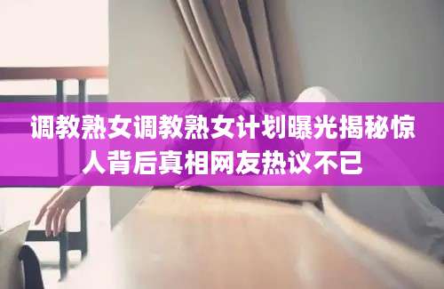 调教熟女调教熟女计划曝光揭秘惊人背后真相网友热议不已