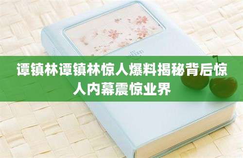 谭镇林谭镇林惊人爆料揭秘背后惊人内幕震惊业界