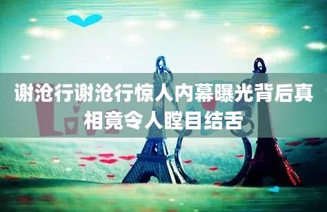 谢沧行谢沧行惊人内幕曝光背后真相竟令人瞠目结舌