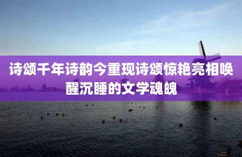 诗颂千年诗韵今重现诗颂惊艳亮相唤醒沉睡的文学魂魄
