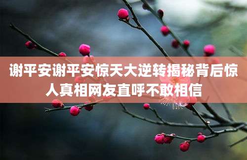 谢平安谢平安惊天大逆转揭秘背后惊人真相网友直呼不敢相信