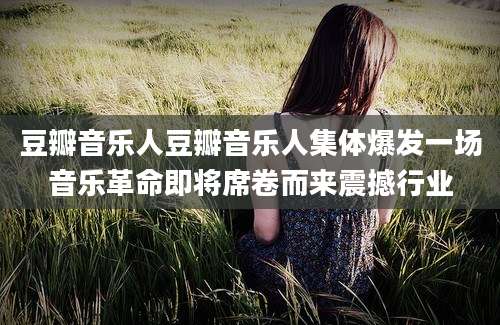 豆瓣音乐人豆瓣音乐人集体爆发一场音乐革命即将席卷而来震撼行业