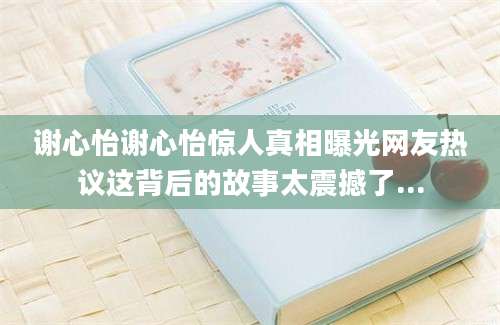 谢心怡谢心怡惊人真相曝光网友热议这背后的故事太震撼了...