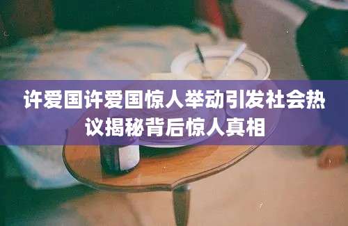 许爱国许爱国惊人举动引发社会热议揭秘背后惊人真相