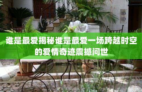 谁是最爱揭秘谁是最爱一场跨越时空的爱情奇迹震撼问世