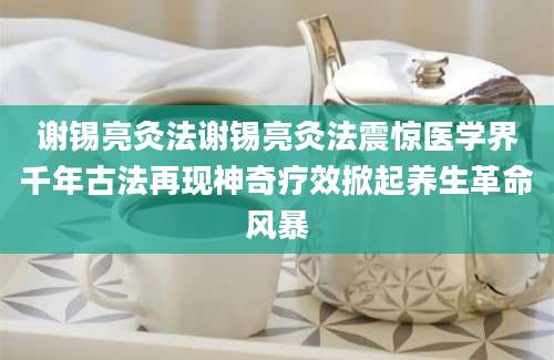 谢锡亮灸法谢锡亮灸法震惊医学界千年古法再现神奇疗效掀起养生革命风暴