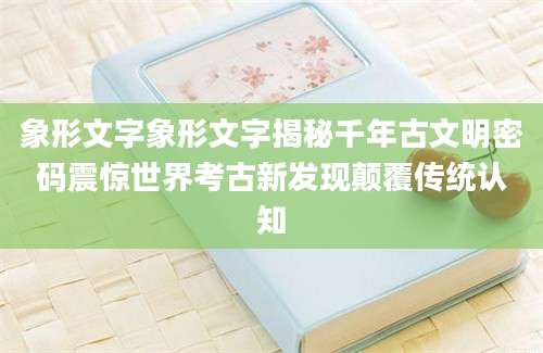象形文字象形文字揭秘千年古文明密码震惊世界考古新发现颠覆传统认知